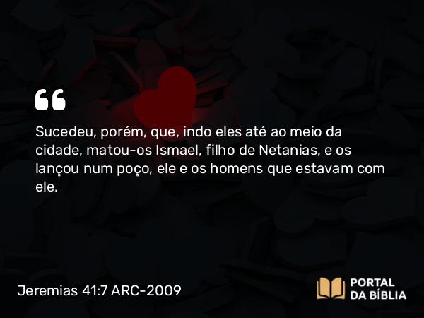 Jeremias 41:7 ARC-2009 - Sucedeu, porém, que, indo eles até ao meio da cidade, matou-os Ismael, filho de Netanias, e os lançou num poço, ele e os homens que estavam com ele.