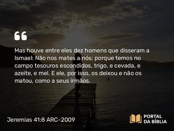 Jeremias 41:8 ARC-2009 - Mas houve entre eles dez homens que disseram a Ismael: Não nos mates a nós; porque temos no campo tesouros escondidos, trigo, e cevada, e azeite, e mel. E ele, por isso, os deixou e não os matou, como a seus irmãos.