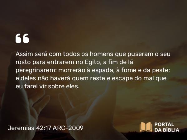 Jeremias 42:17 ARC-2009 - Assim será com todos os homens que puseram o seu rosto para entrarem no Egito, a fim de lá peregrinarem: morrerão à espada, à fome e da peste; e deles não haverá quem reste e escape do mal que eu farei vir sobre eles.