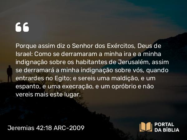 Jeremias 42:18 ARC-2009 - Porque assim diz o Senhor dos Exércitos, Deus de Israel: Como se derramaram a minha ira e a minha indignação sobre os habitantes de Jerusalém, assim se derramará a minha indignação sobre vós, quando entrardes no Egito; e sereis uma maldição, e um espanto, e uma execração, e um opróbrio e não vereis mais este lugar.