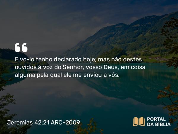 Jeremias 42:21 ARC-2009 - E vo-lo tenho declarado hoje; mas não destes ouvidos à voz do Senhor, vosso Deus, em coisa alguma pela qual ele me enviou a vós.