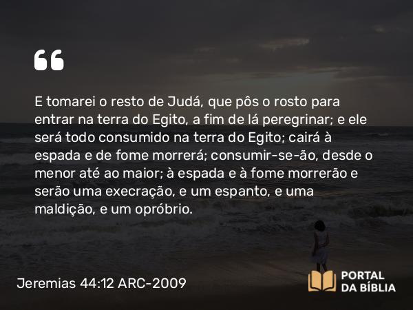 Jeremias 44:12 ARC-2009 - E tomarei o resto de Judá, que pôs o rosto para entrar na terra do Egito, a fim de lá peregrinar; e ele será todo consumido na terra do Egito; cairá à espada e de fome morrerá; consumir-se-ão, desde o menor até ao maior; à espada e à fome morrerão e serão uma execração, e um espanto, e uma maldição, e um opróbrio.