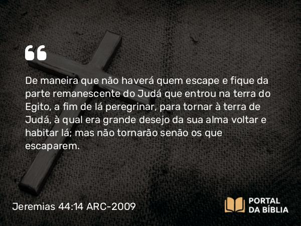 Jeremias 44:14 ARC-2009 - De maneira que não haverá quem escape e fique da parte remanescente do Judá que entrou na terra do Egito, a fim de lá peregrinar, para tornar à terra de Judá, à qual era grande desejo da sua alma voltar e habitar lá; mas não tornarão senão os que escaparem.