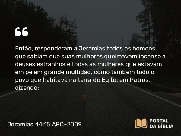 Jeremias 44:15 ARC-2009 - Então, responderam a Jeremias todos os homens que sabiam que suas mulheres queimavam incenso a deuses estranhos e todas as mulheres que estavam em pé em grande multidão, como também todo o povo que habitava na terra do Egito, em Patros, dizendo: