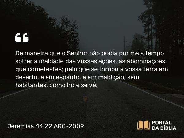 Jeremias 44:22 ARC-2009 - De maneira que o Senhor não podia por mais tempo sofrer a maldade das vossas ações, as abominações que cometestes; pelo que se tornou a vossa terra em deserto, e em espanto, e em maldição, sem habitantes, como hoje se vê.