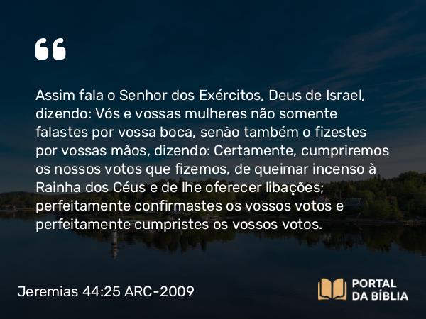 Jeremias 44:25-26 ARC-2009 - Assim fala o Senhor dos Exércitos, Deus de Israel, dizendo: Vós e vossas mulheres não somente falastes por vossa boca, senão também o fizestes por vossas mãos, dizendo: Certamente, cumpriremos os nossos votos que fizemos, de queimar incenso à Rainha dos Céus e de lhe oferecer libações; perfeitamente confirmastes os vossos votos e perfeitamente cumpristes os vossos votos.