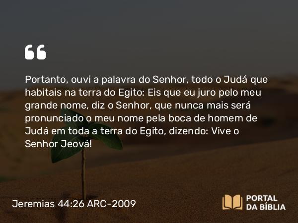 Jeremias 44:26 ARC-2009 - Portanto, ouvi a palavra do Senhor, todo o Judá que habitais na terra do Egito: Eis que eu juro pelo meu grande nome, diz o Senhor, que nunca mais será pronunciado o meu nome pela boca de homem de Judá em toda a terra do Egito, dizendo: Vive o Senhor Jeová!