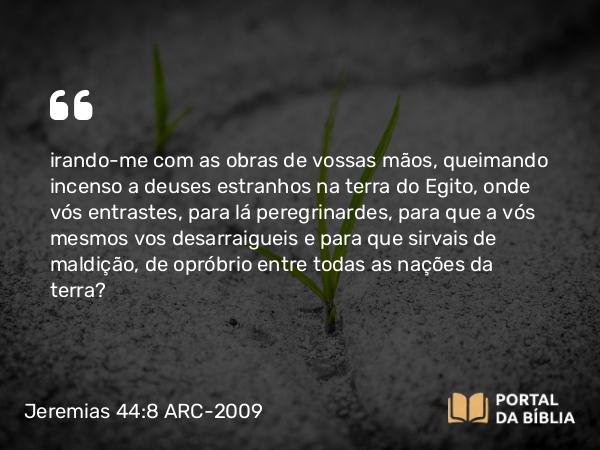 Jeremias 44:8 ARC-2009 - irando-me com as obras de vossas mãos, queimando incenso a deuses estranhos na terra do Egito, onde vós entrastes, para lá peregrinardes, para que a vós mesmos vos desarraigueis e para que sirvais de maldição, de opróbrio entre todas as nações da terra?