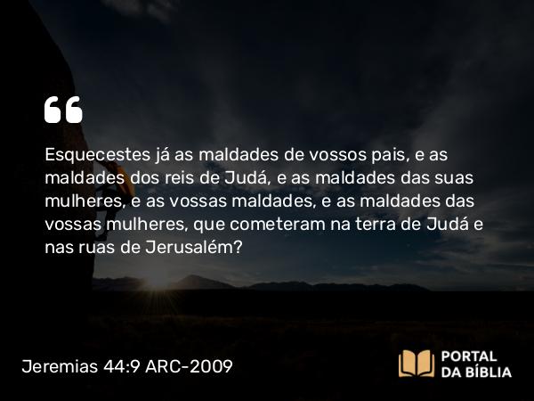 Jeremias 44:9 ARC-2009 - Esquecestes já as maldades de vossos pais, e as maldades dos reis de Judá, e as maldades das suas mulheres, e as vossas maldades, e as maldades das vossas mulheres, que cometeram na terra de Judá e nas ruas de Jerusalém?