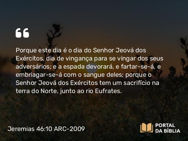 Jeremias 46:10 ARC-2009 - Porque este dia é o dia do Senhor Jeová dos Exércitos, dia de vingança para se vingar dos seus adversários; e a espada devorará, e fartar-se-á, e embriagar-se-á com o sangue deles; porque o Senhor Jeová dos Exércitos tem um sacrifício na terra do Norte, junto ao rio Eufrates.