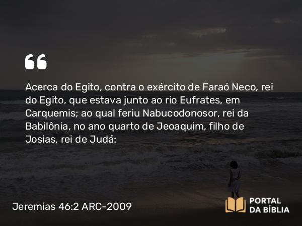 Jeremias 46:2-26 ARC-2009 - Acerca do Egito, contra o exército de Faraó Neco, rei do Egito, que estava junto ao rio Eufrates, em Carquemis; ao qual feriu Nabucodonosor, rei da Babilônia, no ano quarto de Jeoaquim, filho de Josias, rei de Judá: