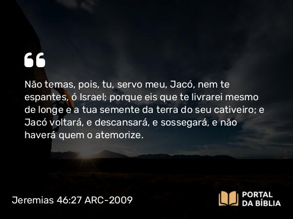 Jeremias 46:27-28 ARC-2009 - Não temas, pois, tu, servo meu, Jacó, nem te espantes, ó Israel; porque eis que te livrarei mesmo de longe e a tua semente da terra do seu cativeiro; e Jacó voltará, e descansará, e sossegará, e não haverá quem o atemorize.