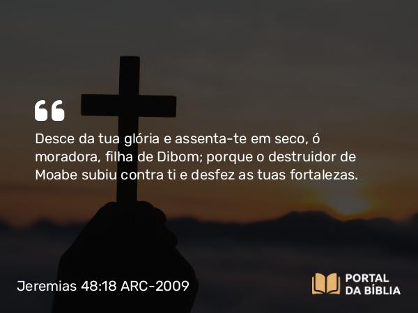 Jeremias 48:18 ARC-2009 - Desce da tua glória e assenta-te em seco, ó moradora, filha de Dibom; porque o destruidor de Moabe subiu contra ti e desfez as tuas fortalezas.