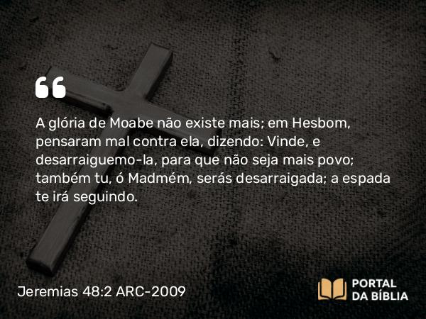 Jeremias 48:2 ARC-2009 - A glória de Moabe não existe mais; em Hesbom, pensaram mal contra ela, dizendo: Vinde, e desarraiguemo-la, para que não seja mais povo; também tu, ó Madmém, serás desarraigada; a espada te irá seguindo.