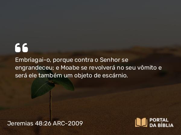 Jeremias 48:26 ARC-2009 - Embriagai-o, porque contra o Senhor se engrandeceu; e Moabe se revolverá no seu vômito e será ele também um objeto de escárnio.