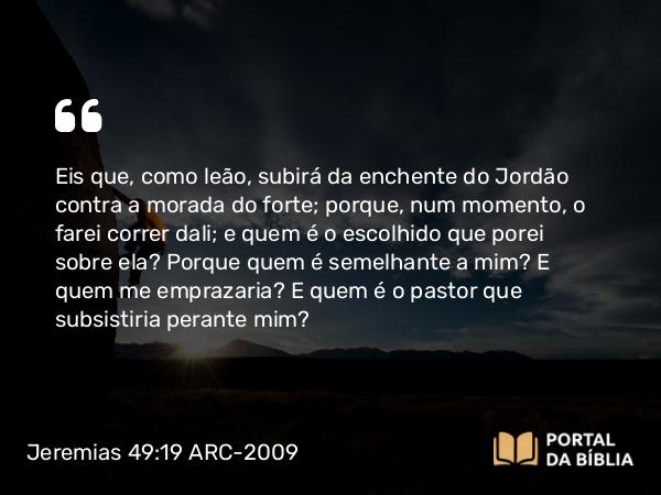 Jeremias 49:19 ARC-2009 - Eis que, como leão, subirá da enchente do Jordão contra a morada do forte; porque, num momento, o farei correr dali; e quem é o escolhido que porei sobre ela? Porque quem é semelhante a mim? E quem me emprazaria? E quem é o pastor que subsistiria perante mim?