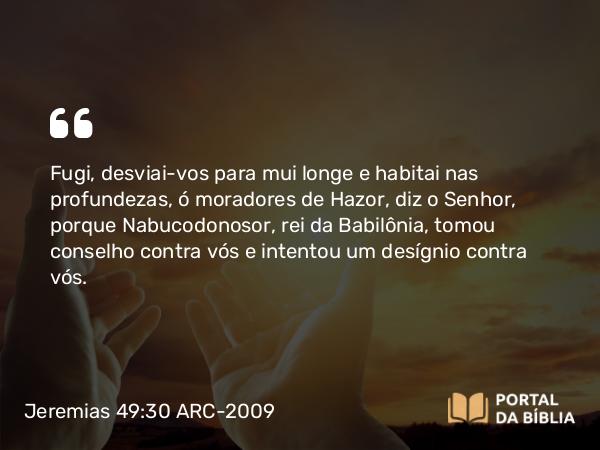 Jeremias 49:30 ARC-2009 - Fugi, desviai-vos para mui longe e habitai nas profundezas, ó moradores de Hazor, diz o Senhor, porque Nabucodonosor, rei da Babilônia, tomou conselho contra vós e intentou um desígnio contra vós.