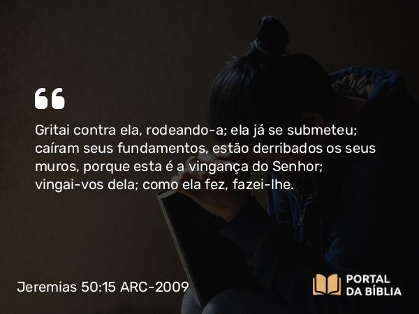 Jeremias 50:15 ARC-2009 - Gritai contra ela, rodeando-a; ela já se submeteu; caíram seus fundamentos, estão derribados os seus muros, porque esta é a vingança do Senhor; vingai-vos dela; como ela fez, fazei-lhe.