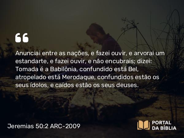 Jeremias 50:2 ARC-2009 - Anunciai entre as nações, e fazei ouvir, e arvorai um estandarte, e fazei ouvir, e não encubrais; dizei: Tomada é a Babilônia, confundido está Bel, atropelado está Merodaque, confundidos estão os seus ídolos, e caídos estão os seus deuses.