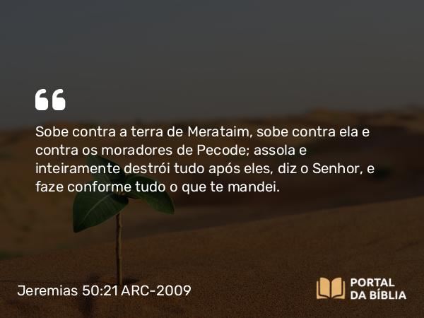 Jeremias 50:21 ARC-2009 - Sobe contra a terra de Merataim, sobe contra ela e contra os moradores de Pecode; assola e inteiramente destrói tudo após eles, diz o Senhor, e faze conforme tudo o que te mandei.