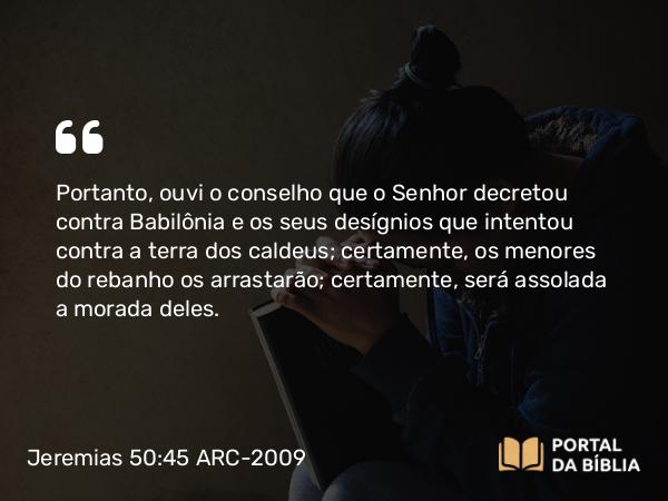 Jeremias 50:45 ARC-2009 - Portanto, ouvi o conselho que o Senhor decretou contra Babilônia e os seus desígnios que intentou contra a terra dos caldeus; certamente, os menores do rebanho os arrastarão; certamente, será assolada a morada deles.