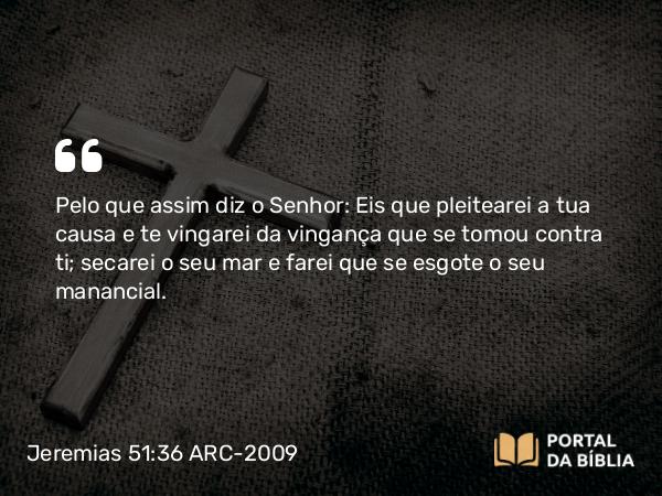 Jeremias 51:36 ARC-2009 - Pelo que assim diz o Senhor: Eis que pleitearei a tua causa e te vingarei da vingança que se tomou contra ti; secarei o seu mar e farei que se esgote o seu manancial.