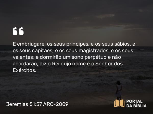 Jeremias 51:57 ARC-2009 - E embriagarei os seus príncipes, e os seus sábios, e os seus capitães, e os seus magistrados, e os seus valentes; e dormirão um sono perpétuo e não acordarão, diz o Rei cujo nome é o Senhor dos Exércitos.