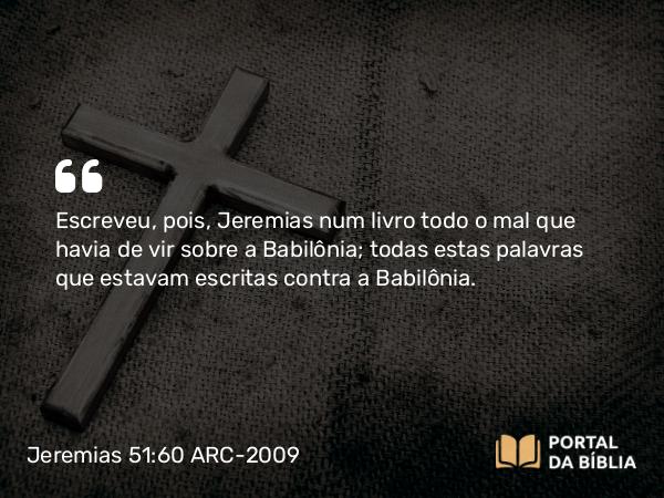 Jeremias 51:60 ARC-2009 - Escreveu, pois, Jeremias num livro todo o mal que havia de vir sobre a Babilônia; todas estas palavras que estavam escritas contra a Babilônia.