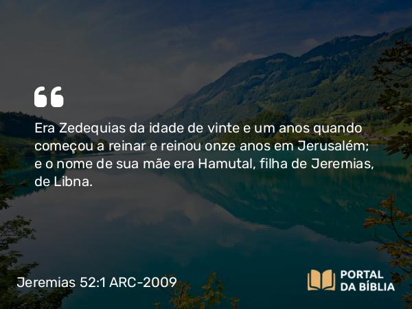 Jeremias 52:1 ARC-2009 - Era Zedequias da idade de vinte e um anos quando começou a reinar e reinou onze anos em Jerusalém; e o nome de sua mãe era Hamutal, filha de Jeremias, de Libna.