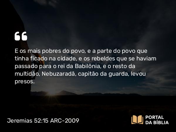 Jeremias 52:15 ARC-2009 - E os mais pobres do povo, e a parte do povo que tinha ficado na cidade, e os rebeldes que se haviam passado para o rei da Babilônia, e o resto da multidão, Nebuzaradã, capitão da guarda, levou presos.