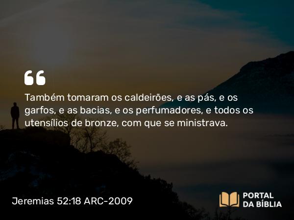 Jeremias 52:18 ARC-2009 - Também tomaram os caldeirões, e as pás, e os garfos, e as bacias, e os perfumadores, e todos os utensílios de bronze, com que se ministrava.