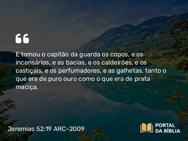 Jeremias 52:19 ARC-2009 - E tomou o capitão da guarda os copos, e os incensários, e as bacias, e os caldeirões, e os castiçais, e os perfumadores, e as galhetas, tanto o que era de puro ouro como o que era de prata maciça.