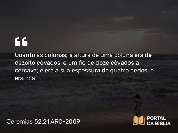 Jeremias 52:21 ARC-2009 - Quanto às colunas, a altura de uma coluna era de dezoito côvados, e um fio de doze côvados a cercava; e era a sua espessura de quatro dedos, e era oca.