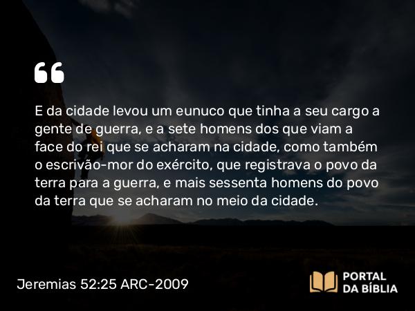 Jeremias 52:25 ARC-2009 - E da cidade levou um eunuco que tinha a seu cargo a gente de guerra, e a sete homens dos que viam a face do rei que se acharam na cidade, como também o escrivão-mor do exército, que registrava o povo da terra para a guerra, e mais sessenta homens do povo da terra que se acharam no meio da cidade.