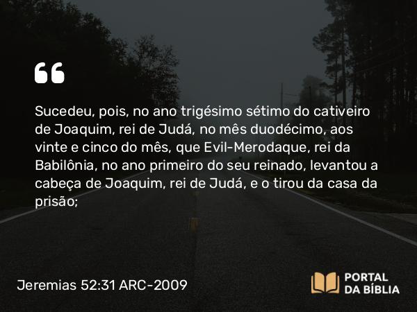 Jeremias 52:31 ARC-2009 - Sucedeu, pois, no ano trigésimo sétimo do cativeiro de Joaquim, rei de Judá, no mês duodécimo, aos vinte e cinco do mês, que Evil-Merodaque, rei da Babilônia, no ano primeiro do seu reinado, levantou a cabeça de Joaquim, rei de Judá, e o tirou da casa da prisão;