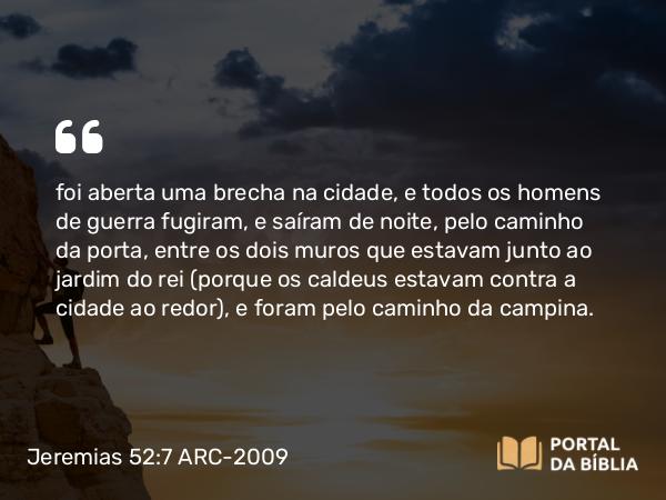 Jeremias 52:7 ARC-2009 - foi aberta uma brecha na cidade, e todos os homens de guerra fugiram, e saíram de noite, pelo caminho da porta, entre os dois muros que estavam junto ao jardim do rei (porque os caldeus estavam contra a cidade ao redor), e foram pelo caminho da campina.