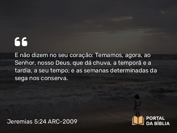 Jeremias 5:24 ARC-2009 - E não dizem no seu coração: Temamos, agora, ao Senhor, nosso Deus, que dá chuva, a temporã e a tardia, a seu tempo; e as semanas determinadas da sega nos conserva.