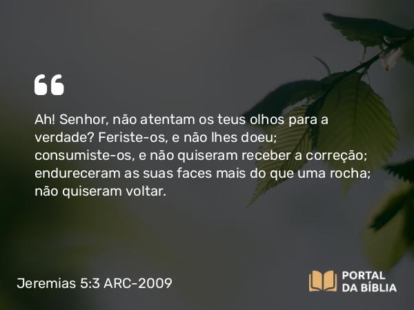 Jeremias 5:3 ARC-2009 - Ah! Senhor, não atentam os teus olhos para a verdade? Feriste-os, e não lhes doeu; consumiste-os, e não quiseram receber a correção; endureceram as suas faces mais do que uma rocha; não quiseram voltar.