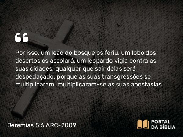 Jeremias 5:6 ARC-2009 - Por isso, um leão do bosque os feriu, um lobo dos desertos os assolará, um leopardo vigia contra as suas cidades; qualquer que sair delas será despedaçado; porque as suas transgressões se multiplicaram, multiplicaram-se as suas apostasias.