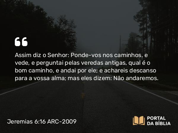 Jeremias 6:16 ARC-2009 - Assim diz o Senhor: Ponde-vos nos caminhos, e vede, e perguntai pelas veredas antigas, qual é o bom caminho, e andai por ele; e achareis descanso para a vossa alma; mas eles dizem: Não andaremos.