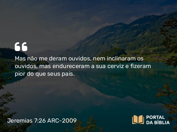 Jeremias 7:26 ARC-2009 - Mas não me deram ouvidos, nem inclinaram os ouvidos, mas endureceram a sua cerviz e fizeram pior do que seus pais.