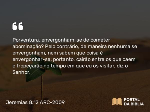 Jeremias 8:12 ARC-2009 - Porventura, envergonham-se de cometer abominação? Pelo contrário, de maneira nenhuma se envergonham, nem sabem que coisa é envergonhar-se; portanto, cairão entre os que caem e tropeçarão no tempo em que eu os visitar, diz o Senhor.