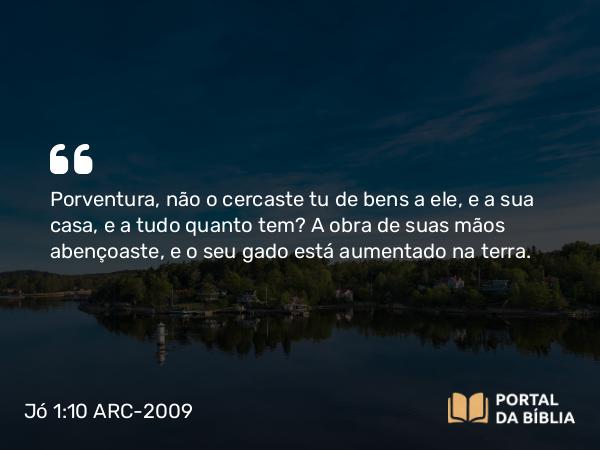 Jó 1:10 ARC-2009 - Porventura, não o cercaste tu de bens a ele, e a sua casa, e a tudo quanto tem? A obra de suas mãos abençoaste, e o seu gado está aumentado na terra.