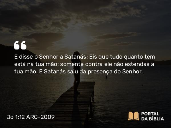 Jó 1:12 ARC-2009 - E disse o Senhor a Satanás: Eis que tudo quanto tem está na tua mão; somente contra ele não estendas a tua mão. E Satanás saiu da presença do Senhor.