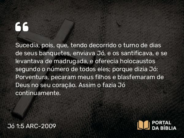 Jó 1:5 ARC-2009 - Sucedia, pois, que, tendo decorrido o turno de dias de seus banquetes, enviava Jó, e os santificava, e se levantava de madrugada, e oferecia holocaustos segundo o número de todos eles; porque dizia Jó: Porventura, pecaram meus filhos e blasfemaram de Deus no seu coração. Assim o fazia Jó continuamente.