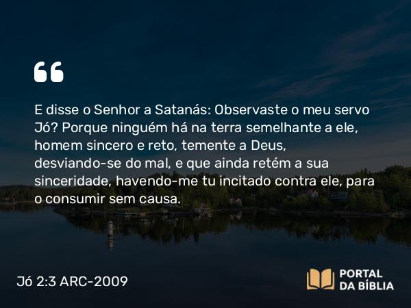 Jó 2:3 ARC-2009 - E disse o Senhor a Satanás: Observaste o meu servo Jó? Porque ninguém há na terra semelhante a ele, homem sincero e reto, temente a Deus, desviando-se do mal, e que ainda retém a sua sinceridade, havendo-me tu incitado contra ele, para o consumir sem causa.