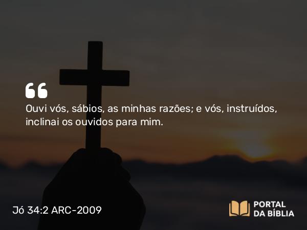 Jó 34:2 ARC-2009 - Ouvi vós, sábios, as minhas razões; e vós, instruídos, inclinai os ouvidos para mim.