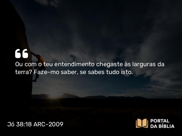 Jó 38:18 ARC-2009 - Ou com o teu entendimento chegaste às larguras da terra? Faze- mo saber, se sabes tudo isto.