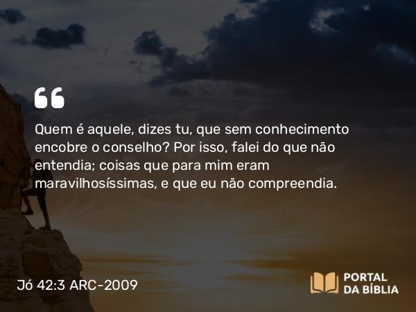 Jó 42:3 ARC-2009 - Quem é aquele, dizes tu, que sem conhecimento encobre o conselho? Por isso, falei do que não entendia; coisas que para mim eram maravilhosíssimas, e que eu não compreendia.