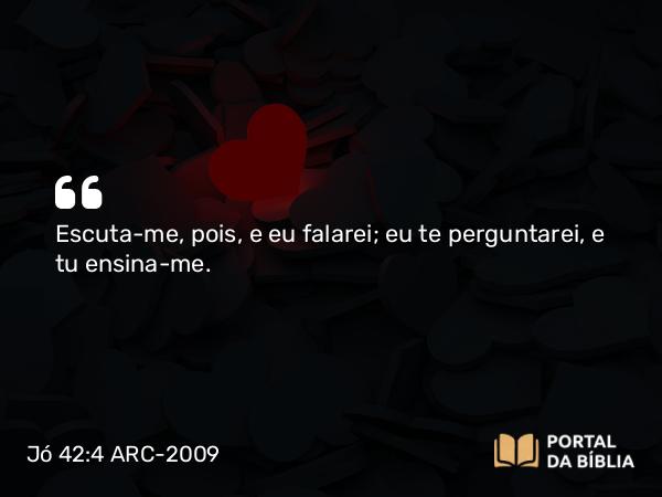 Jó 42:4 ARC-2009 - Escuta-me, pois, e eu falarei; eu te perguntarei, e tu ensina-me.